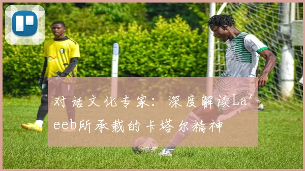 对话文化专家：深度解读La'eeb所承载的卡塔尔精神